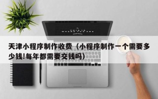 定边天津小程序制作收费（小程序制作一个需要多少钱!每年都需要交钱吗）